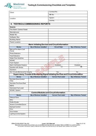 Testing & Commissioning Checklists and Templates
EPM-KT0-RG-000007 Rev 002 Level - 3-E- External Page 91 of 118
Electronic documents once printed, are uncontrolled and may become out-dated. Refer to ECMS for current revision.
This Document is the ex
clusiv
e property of Mashroat and is subject to the restrictions set out in the Im
portant Notice contained in this Docum
ent.
Client:
Contract No. :
MS No. :
Location:
System :
Unit No. :
4. TESTING & COMMISSIONING REPORTS
Details:
Fire Alarm Control Panel:
Manufacturer:
Model No:
Software Rev:
Building Name:
Panel Location:
Alarm Initiating Devices and Circuit Information
Device Qty of Devices Installed Circuit Style Qty of Devices Tested
Manual Fire Alarm Call
Points
Photo Detectors
Heat Detectors
Water Flow Switches
NOVAC
Foam System - -
Alarm Verification Feature Disabled Enabled
Speaker with Strobe
Speakers
Are Circuits Monitored for Integrity Yes No
Supervisory, Trouble & Monitoring Signal Initiating Devices and Circuit Information
Device Qty of Devices Installed Correct Text Label Qty of Devices Tested
Sprinkler Zone Control
Valve
Sprinkler Fire Hose Reel
MSFD
Generator Fuel Level
NOVAC System
Control Modules and Circuit Information
Device Qty of Devices Installed Correct Text Label Qty of Devices Tested
Exhaust Fans
AHU
Roller Shutter
Access Controlled Doors
Damper Control
FCU
Door Holder
Lighting Control System
 