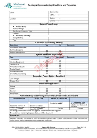 Testing & Commissioning Checklists and Templates
EPM-KT0-RG-000007 Rev 002 Level - 3-E- External Page 92 of 118
Electronic documents once printed, are uncontrolled and may become out-dated. Refer to ECMS for current revision.
This Document is the ex
clusiv
e property of Mashroat and is subject to the restrictions set out in the Im
portant Notice contained in this Docum
ent.
Client:
Contract No. :
MS No. :
Location:
System :
Unit No. :
System Power Supply
A. Primary (Main)
Nominal Voltage:
Over CurrentProtection Type:
Location:
B. Secondary (Standby)
Storage Battery:
Type:
Check List: Prior to Any Testing
Description Yes No Comments
Notifications are made to:
Building Occupants:
Building Management:
System Tests and Inspections
Type Visual Functional Comments
Control Panel:
Interface Equipment:
Lamps/LEDs:
PrimaryPower Supply
Trouble Signals
Supervisory Signals
Ground Fault Monitoring
Secondary Power (BatteryCondition)
Load Voltage
Charger Test
Notification Appliances
Audible
Visible
Speakers
Voice Clarity
Alarm Initiating, Supervisoryand Control Device Tests & Inspections
Location/Address Device Type Receipt of Correct Text
Checked at the FAP All devices have been
activated and checked at
the Panel
Passed Passed Passed Passed
The device activation test sheets and printouts are attached with the document
The control and monitoring loops are attached with the document
Comments:
When the network is completed,1% of the devices alreadytested in the CUP are to be re-tested back to fire command
center and the graphic package is to be checked and confirmed.
Label
Functional Test
Location & address of
devices checked and
confirmed
Devices have been
checked for the correct
type of device
 