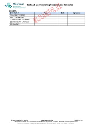 Testing & Commissioning Checklists and Templates
SIGN OFF:
EPM-KT0-RG-000007 Rev 002 Level - 3-E- External Page 94 of 118
Electronic documents once printed, are uncontrolled and may become out-dated. Refer to ECMS for current revision.
This Document is the ex
clusiv
e property of Mashroat and is subject to the restrictions set out in the Im
portant Notice contained in this Docum
ent.
On-behalf of Name Date Signature
TRADE CONTRACTOR:
MAIN CONTRACTOR:
COMMISSIONING ENGINEER:
COMMISSIONING MANAGER:
CONSULTANT:
 
