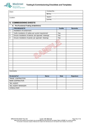 Testing & Commissioning Checklists and Templates
EPM-KT0-RG-000007 Rev 002 Level - 3-E- External Page 95 of 118
Electronic documents once printed, are uncontrolled and may become out-dated. Refer to ECMS for current revision.
This Document is the ex
clusiv
e property of Mashroat and is subject to the restrictions set out in the Im
portant Notice contained in this Docum
ent.
Client:
Contract No. :
MS No. :
Location:
System :
Unit No. :
5. COMMISSIONING SHEETS
A. Pre-Functional Testing (Installation)
PRE-REQUISITE Yes/No Remarks
1 Installation of containment:
2 Verify installation of cables per system requirement: Yes
3 Ensure installation of devices per approved drawings: Yes
4 Ensure installation of panels per approved drawings: Yes
Comments:
On-behalf of Name Date Signature
TRADE CONTRACTOR:
MAIN CONTRACTOR:
T&C AGENT:
T&C AGENT MANAGER:
CONSULTANT:
 