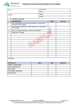 Testing & Commissioning Checklists and Templates
EPM-KT0-RG-000007 Rev 002 Level - 3-E- External Page 96 of 118
Electronic documents once printed, are uncontrolled and may become out-dated. Refer to ECMS for current revision.
This Document is the ex
clusiv
e property of Mashroat and is subject to the restrictions set out in the Im
portant Notice contained in this Docum
ent.
Client:
Contract No. :
MS No. :
Location:
System :
Unit No. :
B. Startup / No Power
PRE-REQUISITE Yes/No Remarks
1 Ensure field wiring are free from ground/short circuit prior to
the FA panel Yes
3 Ensure no physical damage to devices / equipment. Yes
4 Programing / Labeling Yes
Comments:
On-behalf of Name Date Signature
TRADE CONTRACTOR:
MAIN CONTRACTOR:
T&C AGENT:
T&C AGENT MANAGER:
CONSULTANT:
terminate in the FA panel
2
Ensure proper identification of field wiring prior to terminate in
 