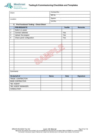 Testing & Commissioning Checklists and Templates
EPM-KT0-RG-000007 Rev 002 Level - 3-E- External Page 97 of 118
Electronic documents once printed, are uncontrolled and may become out-dated. Refer to ECMS for current revision.
This Document is the ex
clusiv
e property of Mashroat and is subject to the restrictions set out in the Im
portant Notice contained in this Docum
ent.
Client:
Contract No. :
MS No. :
Location:
System :
Unit No. :
C. Pre-Functional Testing - Check Sheet
PRE-REQUISITE Yes/No Remarks
1 Switch on power
2 Connect batteries Yes
3 Upload the program Yes
4 Check panel configuration Yes
Comments:
On-behalf of Name Date Signature
TRADE CONTRACTOR:
MAIN CONTRACTOR:
T&C AGENT:
T&C AGENT MANAGER:
CONSULTANT:
 