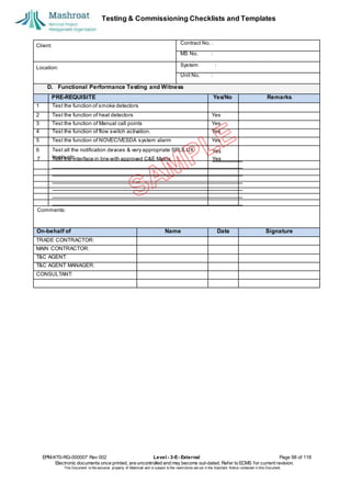 Testing & Commissioning Checklists and Templates
EPM-KT0-RG-000007 Rev 002 Level - 3-E- External Page 98 of 118
Electronic documents once printed, are uncontrolled and may become out-dated. Refer to ECMS for current revision.
This Document is the ex
clusiv
e property of Mashroat and is subject to the restrictions set out in the Im
portant Notice contained in this Docum
ent.
Client:
Contract No. :
MS No. :
Location:
System :
Unit No. :
D. Functional Performance Testing and Witness
PRE-REQUISITE Yes/No Remarks
1 Test the function of smoke detectors
2 Test the function of heat detectors Yes
3 Test the function of Manual call points Yes
4 Test the function of flow switch activation. Yes
5 Test the function of NOVEC/VESDA system alarm Yes
6 Test all the notification devices & very appropriate SPL/LUX
levels etc.
On-behalf of Name Date Signature
TRADE CONTRACTOR:
MAIN CONTRACTOR:
T&C AGENT:
T&C AGENT MANAGER:
CONSULTANT:
Yes
7 Test the interface in line with approved C&E Matrix. Yes
Comments:
 