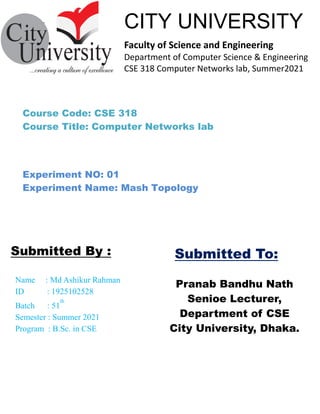 ````````````––
Pranab Bandhu Nath
Senioe Lecturer,
Department of CSE
City University, Dhaka.
Name : Md Ashikur Rahman
ID : 1925102528
Batch : 51
th
Semester : Summer 2021
Program : B.Sc. in CSE
Submitted By :
CITY UNIVERSITY
Faculty of Science and Engineering
Department of Computer Science & Engineering
CSE 318 Computer Networks lab, Summer2021
Submitted To:
Course Code: CSE 318
Course Title: Computer Networks lab
Experiment NO: 01
Experiment Name: Mash Topology
 
