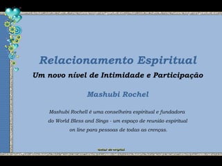 Relacionamento Espiritual
Mashubi Rochel
Um novo nível de Intimidade e Participação
Mashubi Rochell é uma conselheira espiritual e fundadora
do World Bless and Sings - um espaço de reunião espiritual
on line para pessoas de todas as crenças.
 