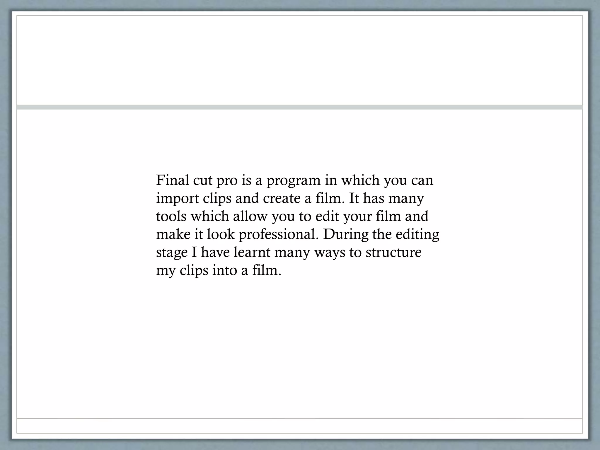 Final cut pro is a program in which you can
import clips and create a film. It has many
tools which allow you to edit your film and
make it look professional. During the editing
stage I have learnt many ways to structure
my clips into a film.
 