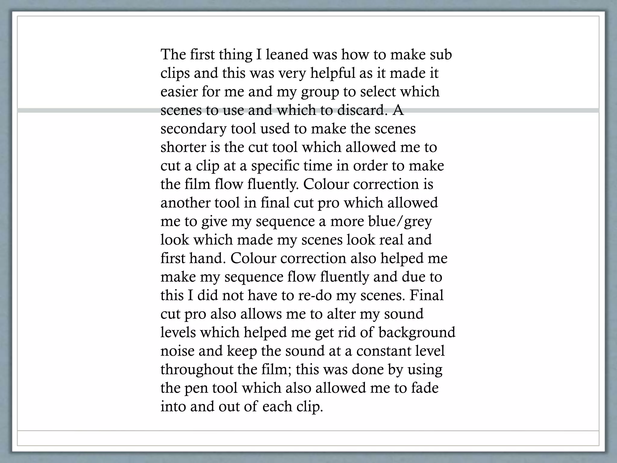 The first thing I leaned was how to make sub
clips and this was very helpful as it made it
easier for me and my group to select which
scenes to use and which to discard. A
secondary tool used to make the scenes
shorter is the cut tool which allowed me to
cut a clip at a specific time in order to make
the film flow fluently. Colour correction is
another tool in final cut pro which allowed
me to give my sequence a more blue/grey
look which made my scenes look real and
first hand. Colour correction also helped me
make my sequence flow fluently and due to
this I did not have to re-do my scenes. Final
cut pro also allows me to alter my sound
levels which helped me get rid of background
noise and keep the sound at a constant level
throughout the film; this was done by using
the pen tool which also allowed me to fade
into and out of each clip.
 