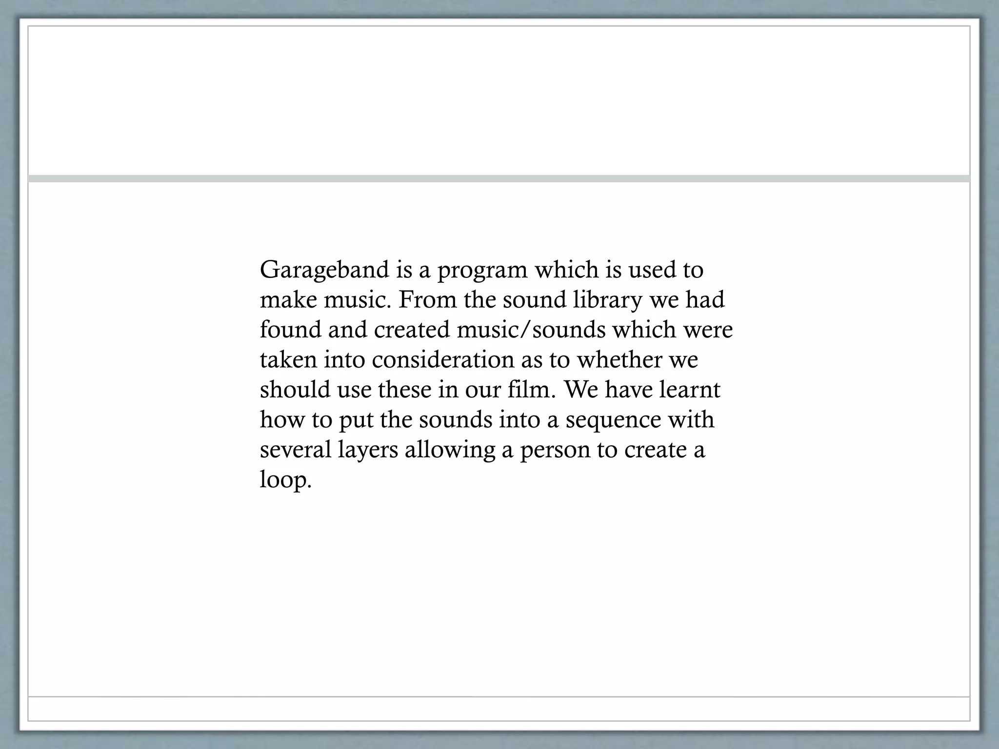 Garageband is a program which is used to
make music. From the sound library we had
found and created music/sounds which were
taken into consideration as to whether we
should use these in our film. We have learnt
how to put the sounds into a sequence with
several layers allowing a person to create a
loop.
 