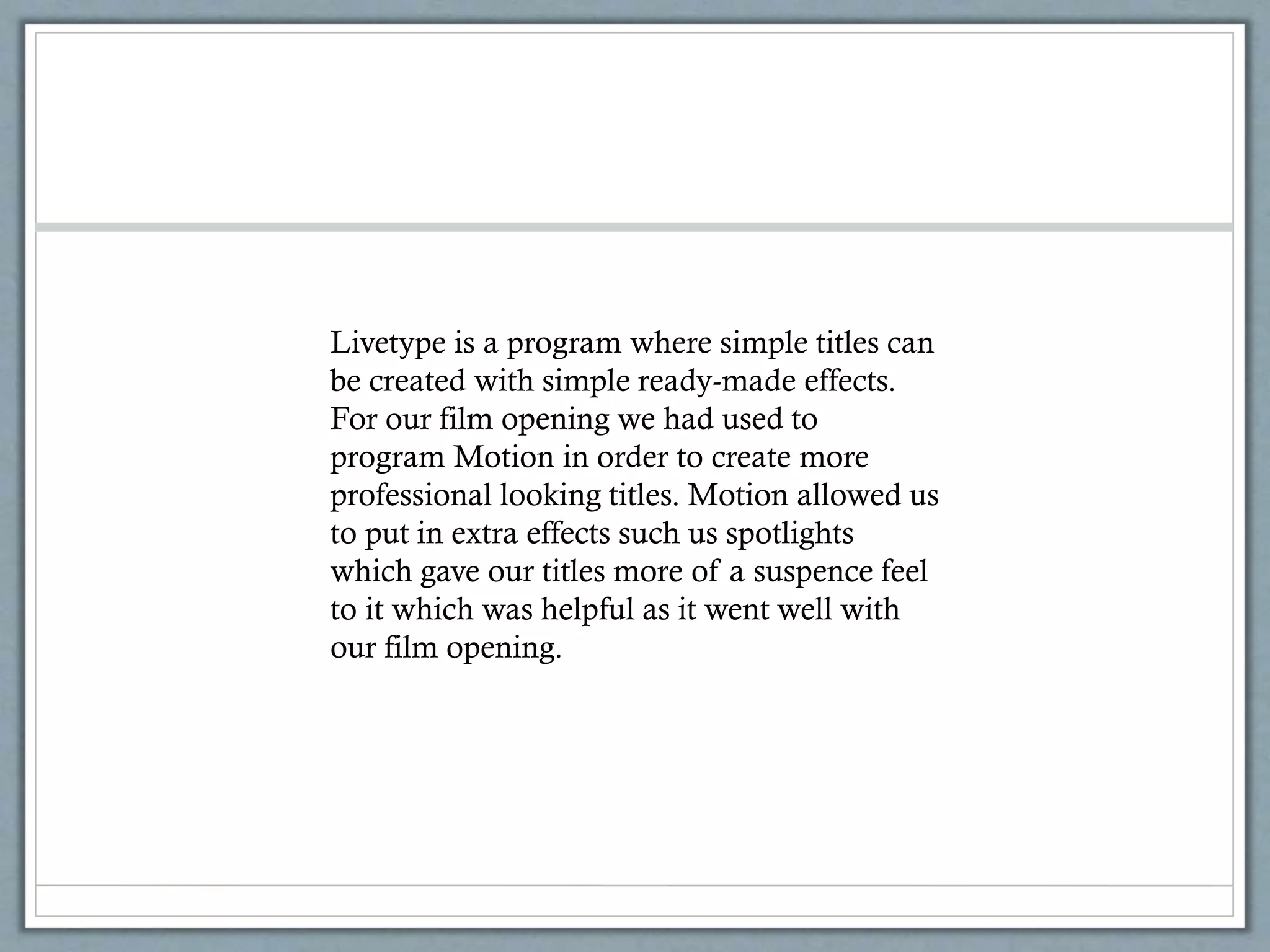 Livetype is a program where simple titles can
be created with simple ready-made effects.
For our film opening we had used to
program Motion in order to create more
professional looking titles. Motion allowed us
to put in extra effects such us spotlights
which gave our titles more of a suspence feel
to it which was helpful as it went well with
our film opening.
 