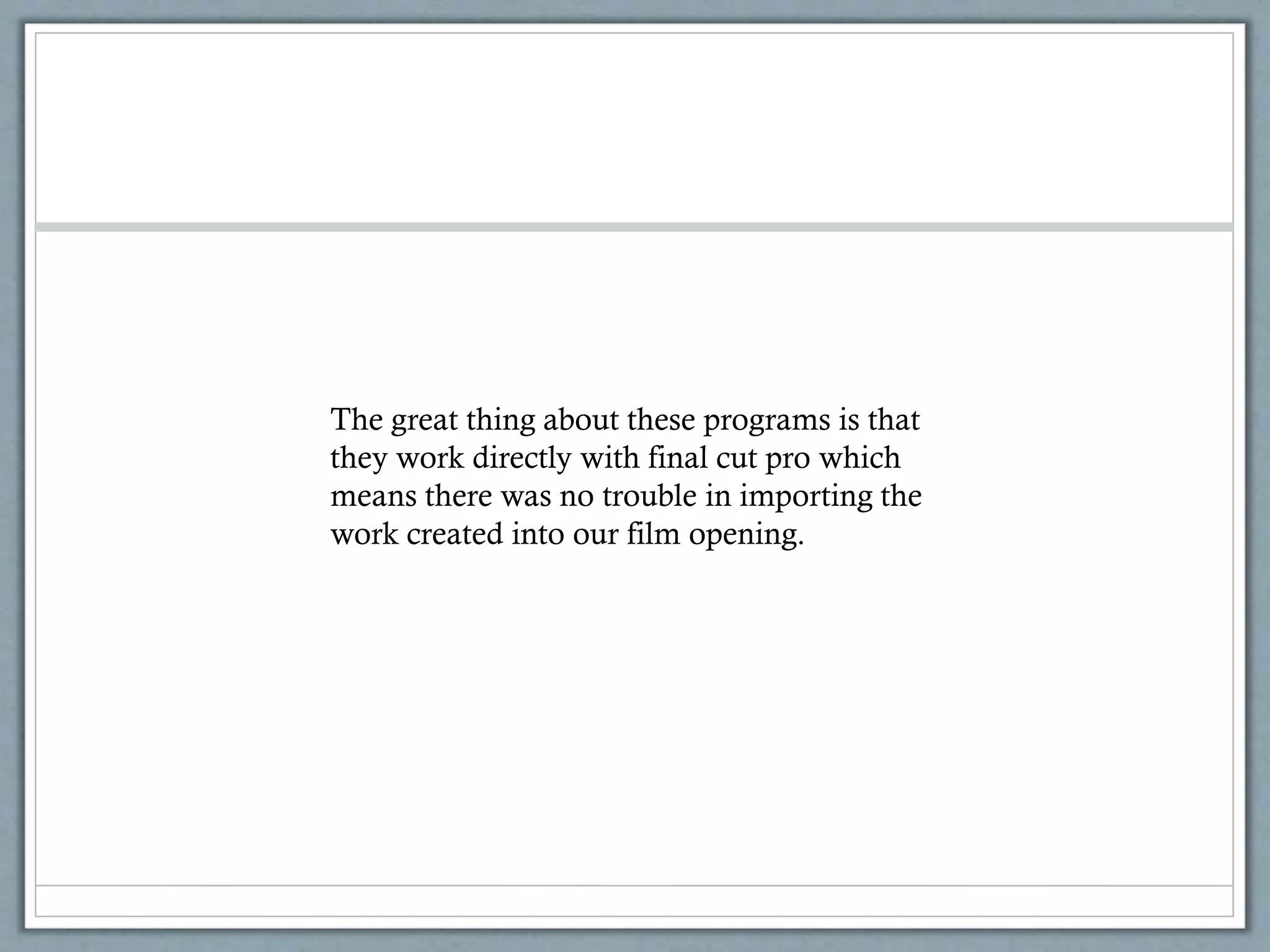 The great thing about these programs is that
they work directly with final cut pro which
means there was no trouble in importing the
work created into our film opening.
 