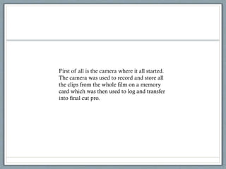 First of all is the camera where it all started.
The camera was used to record and store all
the clips from the whole film on a memory
card which was then used to log and transfer
into final cut pro.
 