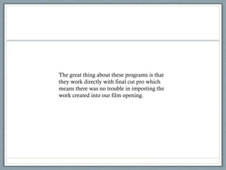 The great thing about these programs is that
they work directly with final cut pro which
means there was no trouble in importing the
work created into our film opening.
 