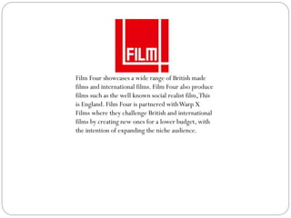 Film Four showcases a wide range of British made
films and international films. Film Four also produce
films such as the well known social realist film,This
is England. Film Four is partnered withWarp X
Films where they challenge British and international
films by creating new ones for a lower budget, with
the intention of expanding the niche audience.