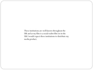These institutions are well known throughout the
UK and as my film is a social realist film set in the
UK I would expect these institutions to distribute my
media product.