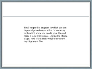 Final cut pro is a program in which you can
import clips and create a film. It has many
tools which allow you to edit your film and
make it look professional. During the editing
stage I have learnt many ways to structure
my clips into a film.
 