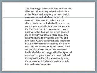 The first thing I leaned was how to make sub
clips and this was very helpful as it made it
easier for me and my group to select which
scenes to use and which to discard. A
secondary tool used to make the scenes
shorter is the cut tool which allowed me to
cut a clip at a specific time in order to make
the film flow fluently. Colour correction is
another tool in final cut pro which allowed
me to give my sequence a more blue/grey
look which made my scenes look real and
first hand. Colour correction also helped me
make my sequence flow fluently and due to
this I did not have to re-do my scenes. Final
cut pro also allows me to alter my sound
levels which helped me get rid of background
noise and keep the sound at a constant level
throughout the film; this was done by using
the pen tool which also allowed me to fade
into and out of each clip.
 
