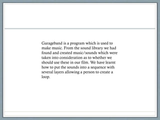 Garageband is a program which is used to
make music. From the sound library we had
found and created music/sounds which were
taken into consideration as to whether we
should use these in our film. We have learnt
how to put the sounds into a sequence with
several layers allowing a person to create a
loop.
 