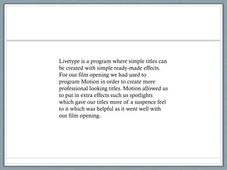 Livetype is a program where simple titles can
be created with simple ready-made effects.
For our film opening we had used to
program Motion in order to create more
professional looking titles. Motion allowed us
to put in extra effects such us spotlights
which gave our titles more of a suspence feel
to it which was helpful as it went well with
our film opening.
 