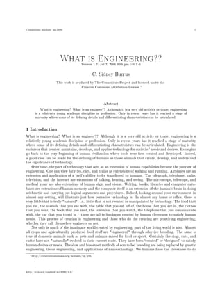 Connexions module: m13680                                                                                       1




                        What is1.2:Engineering??
                           Version Jul 2, 2006 9:06 pm GMT-5

                                              C. Sidney Burrus

                      This work is produced by The Connexions Project and licensed under the
                                       Creative Commons Attribution License ∗



                                                    Abstract
          What is engineering? What is an engineer?? Although it is a very old activity or trade, engineering
      is a relatively young academic discipline or profession. Only in recent years has it reached a stage of
      maturity where some of its dening details and dierentiating characteristics can be articulated.


1 Introduction

What is engineering? What is an engineer?? Although it is a very old activity or trade, engineering is a
relatively young 