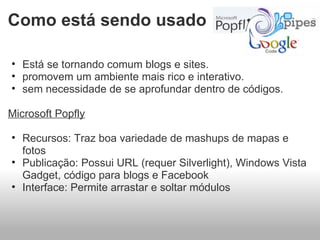 Está se tornando comum blogs e sites. promovem um ambiente mais rico e interativo. sem necessidade de se aprofundar dentro de códigos.   Microsoft Popfly   Recursos: Traz boa variedade de mashups de mapas e fotos  Publicação: Possui URL (requer Silverlight), Windows Vista Gadget, código para blogs e Facebook  Interface: Permite arrastar e soltar módulos  Como está sendo usado 