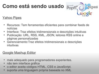 Yahoo Pipes Recursos: Tem ferramentas eficientes para combinar feeds de notícias  Interface: Traz efeitos tridimensionais e descrições intuitivas  Publicação: URL, RSS, KML, JSON, leitores RSS online e páginas personalizadas  Gerenciamento:Traz efeitos tridimensionais e descrições intuitivas   Google Mashup Editor   mais adequado para programadores experientes.  não tem interface gráfica o editor aceita códigos HTML, CSS e JavaScript. suporta uma linguagem própria baseada no XML  Como está sendo usado 