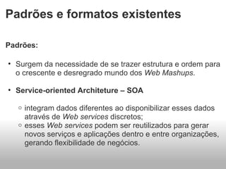Padrões e formatos existentes Padrões:  Surgem da necessidade de se trazer estrutura e ordem para o crescente e desregrado mundo dos  Web Mashups . Service-oriented Architeture – SOA integram dados diferentes ao disponibilizar esses dados através de  Web services  discretos; esses  Web services  podem ser reutilizados para gerar novos serviços e aplicações dentro e entre organizações, gerando flexibilidade de negócios. 