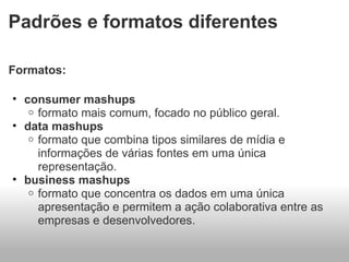 Padrões e formatos diferentes Formatos: consumer mashups formato mais comum, focado no público geral. data mashups formato que combina tipos similares de mídia e informações de várias fontes em uma única representação. business mashups formato que concentra os dados em uma única apresentação e permitem a ação colaborativa entre as empresas e desenvolvedores.  