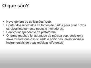 O que são? Novo gênero de aplicações Web. Conteúdos recolhidos de fontes de dados para criar novos serviços inteiramente novos e inovadores. Serviço independente de plataforma. O termo mashup foi adaptado da música pop, onde uma nova música que é misturada a partir das faixas vocais e instrumentais de duas músicas diferentes 