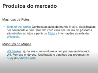 Produtos do mercado  Mashups de Fotos Birds of the World : Conheça as aves do mundo inteiro, classificadas por continente e país. Quando você clica em um link de pássaros, são obtidas as fotos a partir do  Flickr  e informações através da  Wikipedia . Mashups de Mapas Wii Seeker : ajuda aos consumidores a comprarem um Nintendo Wii. Fornece endereço, localização e detalhes dos produtos no  eBay  ou  Amazon.com . 