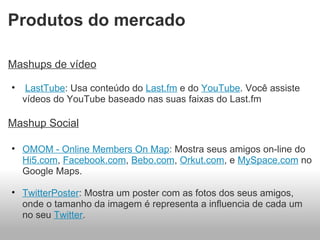Produtos do mercado Mashups de vídeo   LastTube : Usa conteúdo do  Last.fm  e do  YouTube . Você assiste vídeos do YouTube baseado nas suas faixas do Last.fm   Mashup Social OMOM - Online Members On Map : Mostra seus amigos on-line do  Hi5.com ,  Facebook.com ,  Bebo.com ,  Orkut.com , e  MySpace.com  no Google Maps.   TwitterPoster : Mostra um poster com as fotos dos seus amigos, onde o tamanho da imagem é representa a influencia de cada um no seu  Twitter . 