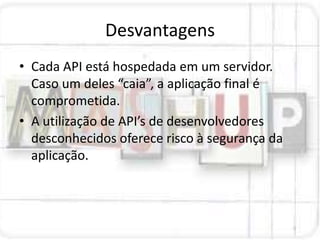 Desvantagens
• Cada API está hospedada em um servidor.
  Caso um deles “caia”, a aplicação final é
  comprometida.
• A utilização de API’s de desenvolvedores
  desconhecidos oferece risco à segurança da
  aplicação.
 