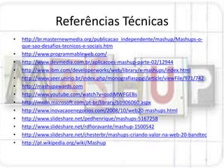 Referências Técnicas
•   http://br.masternewmedia.org/publicacao_independente/mashup/Mashups-o-
    que-sao-desafios-tecnicos-e-sociais.htm
•   http://www.programmableweb.com/
•   http://www.devmedia.com.br/aplicacoes-mashup-parte-02/12944
•   http://www.ibm.com/developerworks/web/library/x-mashups/index.html
•   http://www.seer.unirio.br/index.php/monografiasppgi/article/viewFile/971/742
•   http://mashupawards.com
•   http://www.youtube.com/watch?v=osdiMWFGEBs
•   http://msdn.microsoft.com/pt-br/library/bb906060.aspx
•   http://www.inovacaoenegocios.com/2008/10/web20-mashups.html
•   http://www.slideshare.net/pedhenrique/mashups-5167258
•   http://www.slideshare.net/rdfioravante/mashup-1500542
•   http://www.slideshare.net/chesterbr/mashups-criando-valor-na-web-20-bandtec
•   http://pt.wikipedia.org/wiki/Mashup
 