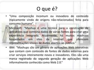 O que é?
• “Uma composição incomum ou inovadora de conteúdo
  (tipicamente vindo de origens não-relacionadas) feita para
  consumo humano”.
• Microsoft: “Mashup é uma técnica para a construção de
  aplicativos que combina dados de várias fontes para criar uma
  experiência integrada. Atualmente, há muitos mashups
  hospedados em sites da Internet que oferecem
  representações visuais de dados abertos ao público.”
• IBM: “Mashups são um gênero de aplicações Web interativas
  que contam com conteúdo de fontes de dados externas para
  criar serviços inteiramente novos e inovadores. Eles são uma
  marca registrada da segunda geração de aplicações Web
  informalmente conhecida como Web 2.0.”
 