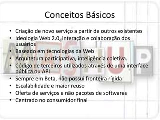 Conceitos Básicos
• Criação de novo serviço a partir de outros existentes
• Ideologia Web 2.0, interação e colaboração dos
  usuários
• Baseado em tecnologias da Web
• Arquitetura participativa, inteligência coletiva.
• Código de terceiros utilizados através de uma interface
  pública ou API
• Sempre em Beta, não possui fronteira rígida
• Escalabilidade e maior reuso
• Oferta de serviços e não pacotes de softwares
• Centrado no consumidor final
 