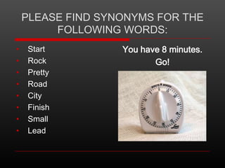 PLEASE FIND SYNONYMS FOR THE
FOLLOWING WORDS:
•
•
•
•
•
•
•
•

Start
Rock
Pretty
Road
City
Finish
Small
Lead

You have 8 minutes.
Go!

 