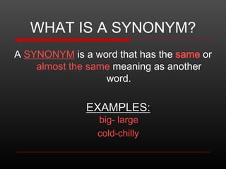 WHAT IS A SYNONYM?
A SYNONYM is a word that has the same or
almost the same meaning as another
word.

EXAMPLES:
big- large
cold-chilly

 