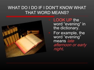 WHAT DO I DO IF I DON’T KNOW WHAT
THAT WORD MEANS?
• LOOK UP the
word “evening” in
the dictionary.
• For example, the
word “evening”
means late

afternoon or early
night.

 