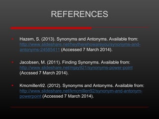 REFERENCES


Hazem, S. (2013). Synonyms and Antonyms. Available from:
http://www.slideshare.net/heytherehowareyou/synonyms-andantonyms-24585411 (Accessed 7 March 2014).



Jacobsen, M. (2011). Finding Synonyms. Available from:
http://www.slideshare.net/mjay921/synonyms-power-point
(Accssed 7 March 2014).



Kmcmillen92. (2012). Synonyms and Antonyms. Available from:
http://www.slideshare.net/kmcmillen92/synonym-and-antonympowerpoint (Accessed 7 March 2014).

 
