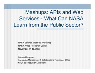 Mashups: APIs and Web
  Services - What Can NASA
Learn from the Public Sector?


 NASA Science WebFed Workshop
 NASA Ames Research Center
 November 14-16, 2007


 Celeste Merryman
 Knowledge Management & Collaborations Technology Ofﬁce
 NASA Jet Propulsion Laboratory
 