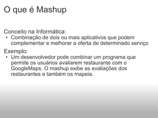 O que é Mashup  Conceito na Informática: Combinação de dois ou mais aplicativos que podem complementar e melhorar a oferta de determinado serviço   Exemplo: Um desenvolvedor pode combinar um programa que permite os usuários avaliarem restaurante com o GoogleMaps. O mashup exibe as avaliações dos restaurantes e também os mapeia. 