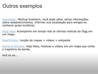 Outros exemplos Apontador : Mashup brasileiro, você pode obter várias informações sobre estabelecimentos, informar sua localização para amigos ou conhecer guias turísticos. Digg map : Acompanhe em tempo real as últimas notícias do Digg em um mapa MapOfVideo : Junção de mapas + vídeos + wikipedia World of Nirvana : Veja fotos, músicas e vídeos em um mapa que conta a trajetória da banda. And so on... 