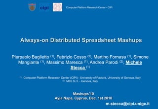 Always-on Distributed Spreadsheet Mashups Pierpaolo Baglietto (1), Fabrizio Cosso (2), Martino Fornasa (1), Simone Mangiante (1), Massimo Maresca (1), Andrea Parodi (2), Michele Stecca (1)    (1)  Computer Platform Research Center (CIPI) - University of Padova, University of Genova, Italy (2)  M3S S.r.l. - Genova, Italy Mashups’10Ayia Napa, Cyprus, Dec. 1st 2010 m.stecca@cipi.unige.it 