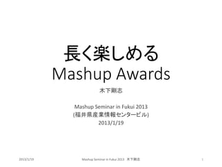 Mashup Awards
             長く楽しめる
                          木下剛志

               Mashup Seminar in Fukui 2013
              (福井県産業情報センタービル)
                       2013/1/19




2013/1/19        Mashup Seminar in Fukui 2013 木下剛志   1
 