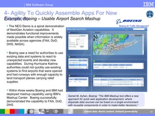 4- Agility To Quickly Assemble Apps For New Situations The NEO Demo is a spiral demonstration of NextGen Aviation capabilities.  It demonstrates functional improvements made possible when information is widely available across agencies (FAA, DoD, DHS, NASA).  Boeing saw a need for authorities to use existing data and systems to react to unexpected events and develop new capabilities.  During Hurricane Katrina authorities could not quickly use existing systems to find airports that were opened and had runways with enough capacity to land transport planes carrying relief supplies.  Within three weeks Boeing and IBM had deployed mashup capability using IBM’s Mashup Center.  Boeing successfully demonstrated the capability to FAA, DoD, DHS.  Samet M. Ayhan, Boeing: “The IBM Mashup tool offers a new approach for quick web application development, where disparate data sources can be fused on a single environment with reusable components in order to make better decisions.“ Example: Boeing – Usable Airport Search Mashup Boeing Air Traffic Management 