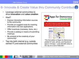 6- Innovate & Create Value thru Community Contribution Leverage external communities to drive  innovation  and  value creation How? Expose interesting information sources to the community Provide (or suggest) tools for mashing information into new applications Offer incentives (monetary, fame, etc.) Provide a catalog or means of submitting mashups Be amazed at the creativity of your community! Tap into both internal (e.g. outside central IT) and external communities  “ The first edition of Apps for Democracy yielded 47 web, iphone, and Facebook apps in 30 days – a $2,300,000 value to the city at a cost of $50,000.” 