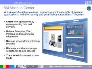 IBM Mashup Center  Create  new applications by reusing existing data and services Unlock  Enterprise, Web, Personal and Departmental Information Develop  widgets from enterprise systems Discover  and share mashups, widgets, feeds, and services Transform  information into new feeds A end to end mashup platform,  supporting quick assembly of dynamic applications - with the security and governance capabilities IT requires.  