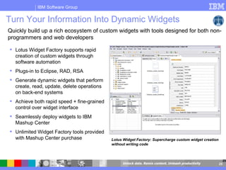 Turn Your Information Into Dynamic Widgets  Quickly build up a rich ecosystem of custom widgets with tools designed for both non-programmers and web developers Lotus Widget Factory: Supercharge custom widget creation without writing code Lotus Widget Factory supports rapid creation of custom widgets through software automation  Plugs-in to Eclipse, RAD, RSA Generate dynamic widgets that perform create, read, update, delete operations on back-end systems Achieve both rapid speed + fine-grained control over widget interface Seamlessly deploy widgets to IBM Mashup Center Unlimited Widget Factory tools provided with Mashup Center purchase 