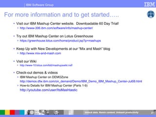For more information and to get started…..  Visit our IBM Mashup Center website.  Downloadable 60 Day Trial! http://www-306.ibm.com/software/info/mashup-center/ Try out IBM Mashup Center on Lotus Greenhouse  https://greenhouse.lotus.com/home/product.jsp?p=mashups   Keep Up with New Developments at our “Mix and Mash” blog http://www.mix-and-mash.com Visit our Wiki http://www-10.lotus.com/ldd/mashupswiki.nsf/ Check-out demos & videos  IBM Mashup Center on DEMOZone http://demos.dfw.ibm.com/on_demand/Demo/IBM_Demo_IBM_Mashup_Center-Jul08.html How-to Details for IBM Mashup Center (Parts 1-9) http://youtube.com/user/ItsMashtastic   