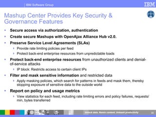 Secure access via authorization, authentication Create secure Mashups with OpenAjax Alliance Hub v2.0.  Preserve Service Level Agreements (SLAs)   Provide rate limiting policies per feed Protect back-end enterprise resources from unpredictable loads  Protect back-end enterprise resources  from unauthorized clients and denial-of-service attacks IP block: Restricts access to certain client IPs Filter and mask sensitive information  and restricted data Apply masking policies, which search for patterns in feeds and mask them, thereby stopping exposure of sensitive data to the outside world Report on policy and usage metrics View statistics for each feed, including rate limiting errors and policy failures, requests/min, bytes transferred Mashup Center Provides Key Security & Governance Features   