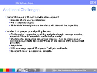 Additional Challenges Cultural issues with self-service development Skeptics of end user development  Will IT allow mashups? ‘ Millennials’ coming into the workforce will demand this capability Intellectual property and policy issues  Challenge for companies providing widgets – how to manage, monitor, monetize? How do you retain intellectual property?  Challenge for companies consuming widgets – how to ensure use of external data/widgets does not infringe on the license of the data/widget provider? Set policies Utilize catalogs to post ‘IT approved’ widgets and feeds. Document rules + procedures.  Educate. 